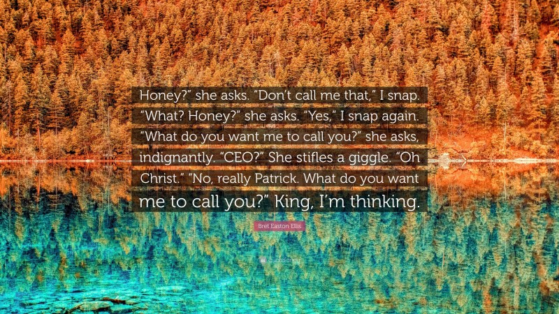 Bret Easton Ellis Quote: “Honey?” she asks. “Don’t call me that,” I snap. “What? Honey?” she asks. “Yes,” I snap again. “What do you want me to call you?” she asks, indignantly. “CEO?” She stifles a giggle. “Oh Christ.” “No, really Patrick. What do you want me to call you?” King, I’m thinking.”