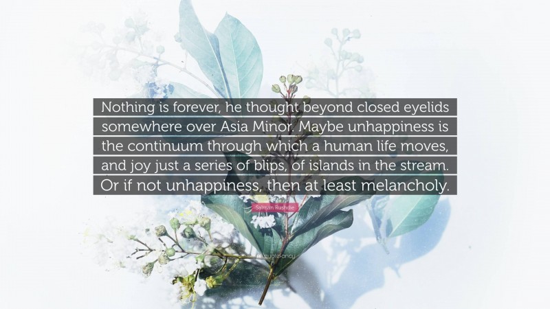 Salman Rushdie Quote: “Nothing is forever, he thought beyond closed eyelids somewhere over Asia Minor. Maybe unhappiness is the continuum through which a human life moves, and joy just a series of blips, of islands in the stream. Or if not unhappiness, then at least melancholy.”