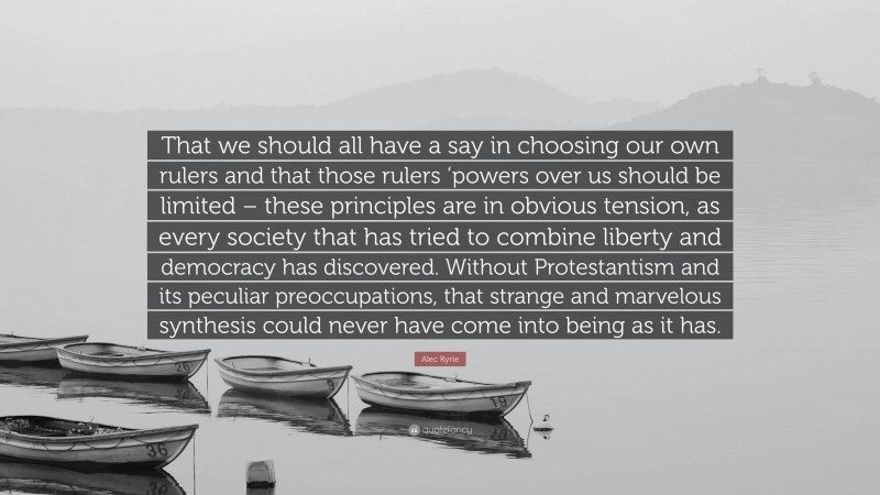 Alec Ryrie Quote: “That we should all have a say in choosing our own rulers and that those rulers ‘powers over us should be limited – these principles are in obvious tension, as every society that has tried to combine liberty and democracy has discovered. Without Protestantism and its peculiar preoccupations, that strange and marvelous synthesis could never have come into being as it has.”