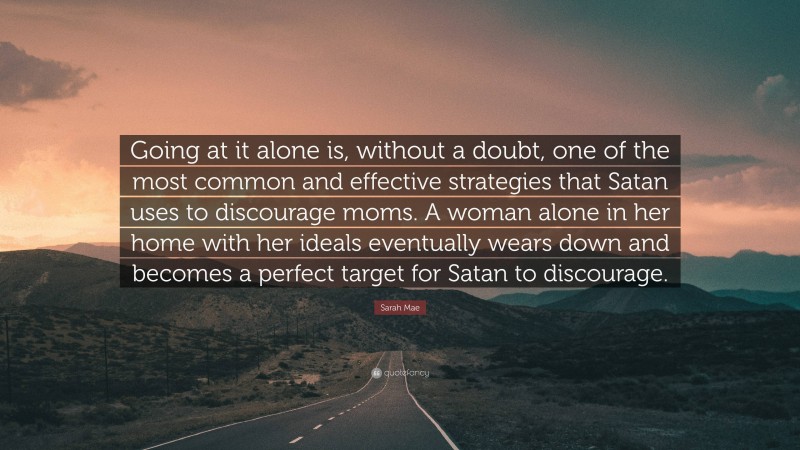 Sarah Mae Quote: “Going at it alone is, without a doubt, one of the most common and effective strategies that Satan uses to discourage moms. A woman alone in her home with her ideals eventually wears down and becomes a perfect target for Satan to discourage.”