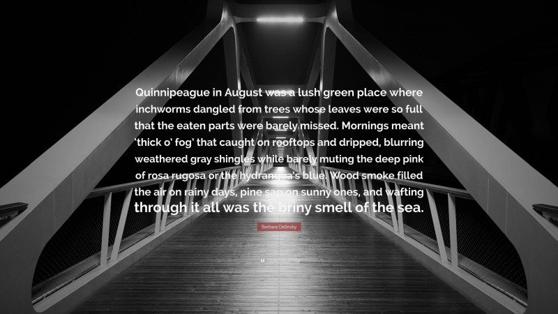 Barbara Delinsky Quote: “Quinnipeague in August was a lush green place where inchworms dangled from trees whose leaves were so full that the eaten parts were barely missed. Mornings meant ‘thick o’ fog’ that caught on rooftops and dripped, blurring weathered gray shingles while barely muting the deep pink of rosa rugosa or the hydrangea’s blue. Wood smoke filled the air on rainy days, pine sap on sunny ones, and wafting through it all was the briny smell of the sea.”