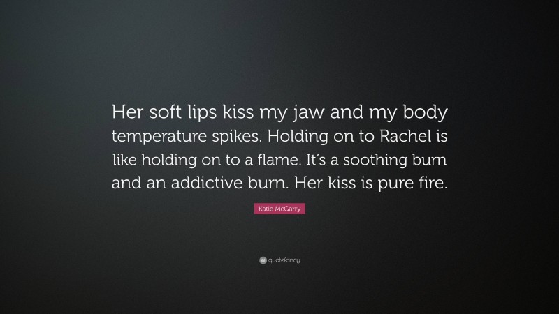 Katie McGarry Quote: “Her soft lips kiss my jaw and my body temperature spikes. Holding on to Rachel is like holding on to a flame. It’s a soothing burn and an addictive burn. Her kiss is pure fire.”