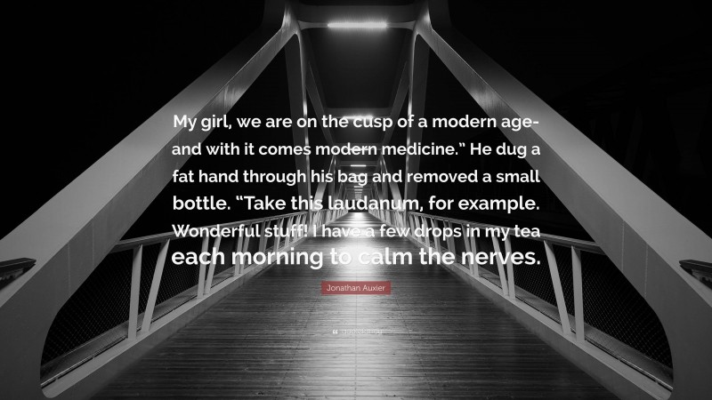 Jonathan Auxier Quote: “My girl, we are on the cusp of a modern age-and with it comes modern medicine.” He dug a fat hand through his bag and removed a small bottle. “Take this laudanum, for example. Wonderful stuff! I have a few drops in my tea each morning to calm the nerves.”