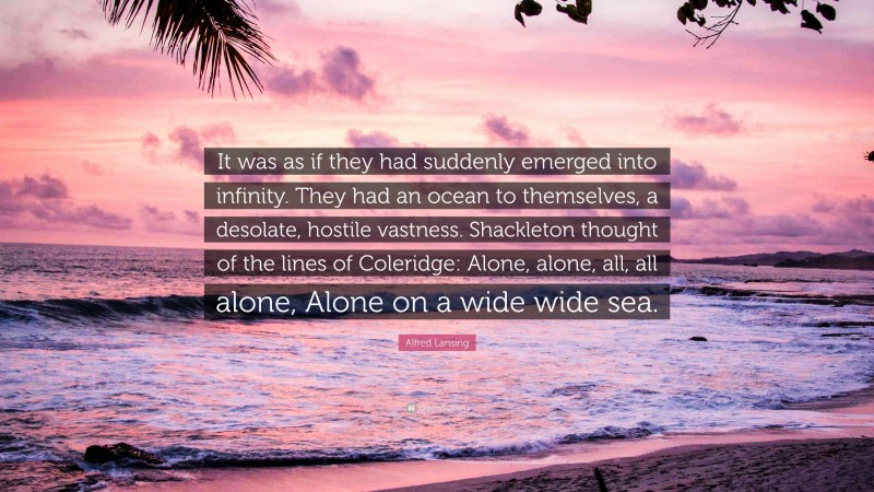 Alfred Lansing Quote: “It was as if they had suddenly emerged into infinity. They had an ocean to themselves, a desolate, hostile vastness. Shackleton thought of the lines of Coleridge: Alone, alone, all, all alone, Alone on a wide wide sea.”