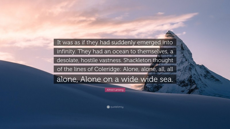 Alfred Lansing Quote: “It was as if they had suddenly emerged into infinity. They had an ocean to themselves, a desolate, hostile vastness. Shackleton thought of the lines of Coleridge: Alone, alone, all, all alone, Alone on a wide wide sea.”