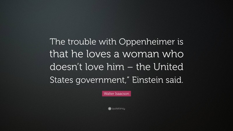 Walter Isaacson Quote: “The trouble with Oppenheimer is that he loves a woman who doesn’t love him – the United States government,” Einstein said.”