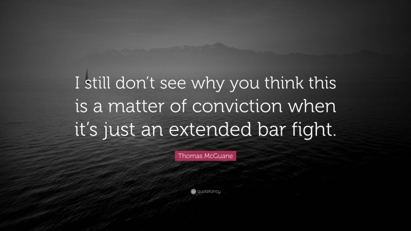 Thomas McGuane Quote: “I still don’t see why you think this is a matter of conviction when it’s just an extended bar fight.”