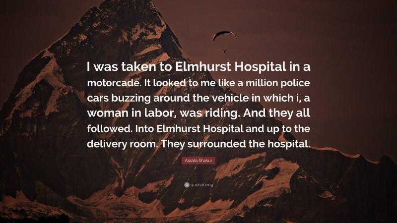 Assata Shakur Quote: “I was taken to Elmhurst Hospital in a motorcade. It looked to me like a million police cars buzzing around the vehicle in which i, a woman in labor, was riding. And they all followed. Into Elmhurst Hospital and up to the delivery room. They surrounded the hospital.”