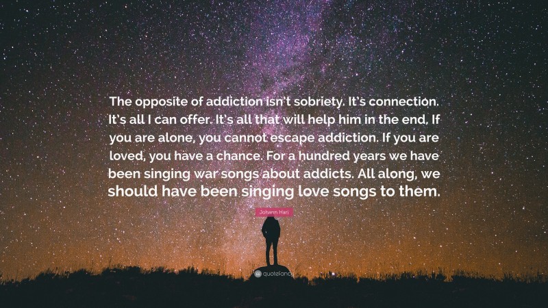 Johann Hari Quote: “The opposite of addiction isn’t sobriety. It’s connection. It’s all I can offer. It’s all that will help him in the end. If you are alone, you cannot escape addiction. If you are loved, you have a chance. For a hundred years we have been singing war songs about addicts. All along, we should have been singing love songs to them.”