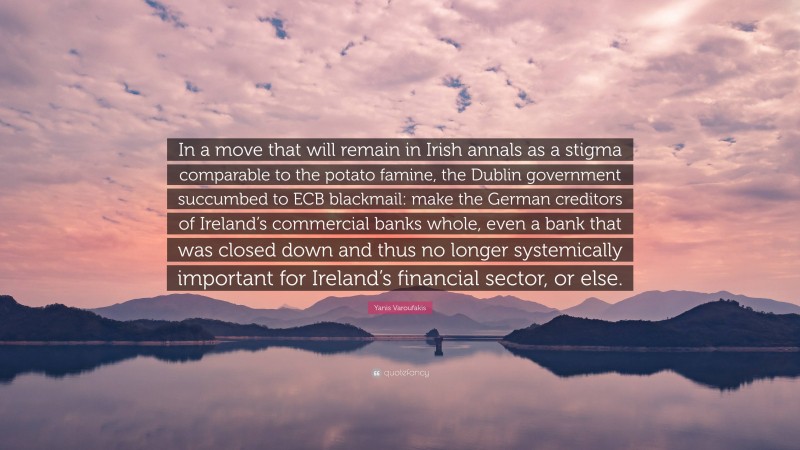 Yanis Varoufakis Quote: “In a move that will remain in Irish annals as a stigma comparable to the potato famine, the Dublin government succumbed to ECB blackmail: make the German creditors of Ireland’s commercial banks whole, even a bank that was closed down and thus no longer systemically important for Ireland’s financial sector, or else.”