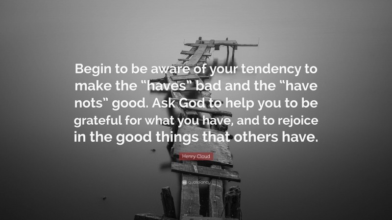 Henry Cloud Quote: “Begin to be aware of your tendency to make the “haves” bad and the “have nots” good. Ask God to help you to be grateful for what you have, and to rejoice in the good things that others have.”