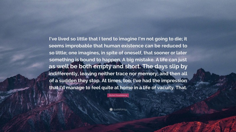 Michel Houellebecq Quote: “I’ve lived so little that I tend to imagine I’m not going to die; it seems improbable that human existence can be reduced to so little; one imagines, in spite of oneself, that sooner or later something is bound to happen. A big mistake. A life can just as well be both empty and short. The days slip by indifferently, leaving neither trace nor memory; and then all of a sudden they stop. At times, too, I’ve had the impression that I’d manage to feel quite at home in a life of vacuity. That.”