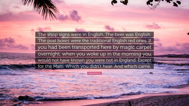 Michael Pearce Quote: “The shop signs were in English. The beer was English. The post boxes were the traditional English red ones. If you had been transported here by magic carpet overnight, when you woke up in the morning you would not have known you were not in England. Except for the Malti. Which you didn’t hear. And which came.”