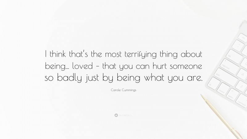 Carole Cummings Quote: “I think that’s the most terrifying thing about being... loved – that you can hurt someone so badly just by being what you are.”