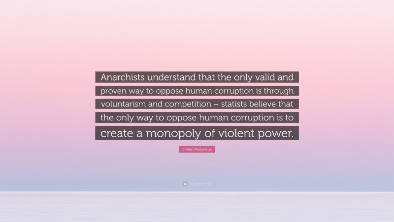 Stefan Molyneux Quote: “Anarchists understand that the only valid and proven way to oppose human corruption is through voluntarism and competition – statists believe that the only way to oppose human corruption is to create a monopoly of violent power.”