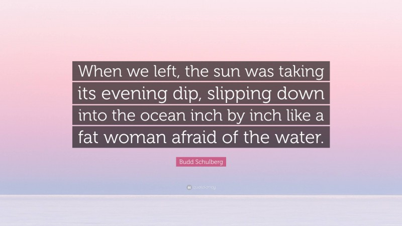 Budd Schulberg Quote: “When we left, the sun was taking its evening dip, slipping down into the ocean inch by inch like a fat woman afraid of the water.”
