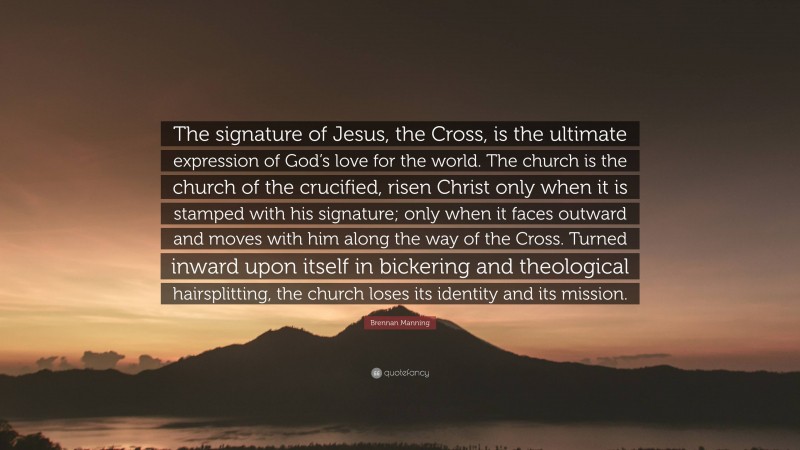 Brennan Manning Quote: “The signature of Jesus, the Cross, is the ultimate expression of God’s love for the world. The church is the church of the crucified, risen Christ only when it is stamped with his signature; only when it faces outward and moves with him along the way of the Cross. Turned inward upon itself in bickering and theological hairsplitting, the church loses its identity and its mission.”
