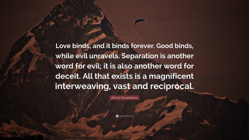 Michel Houellebecq Quote: “Love binds, and it binds forever. Good binds, while evil unravels. Separation is another word for evil; it is also another word for deceit. All that exists is a magnificent interweaving, vast and reciprocal.”