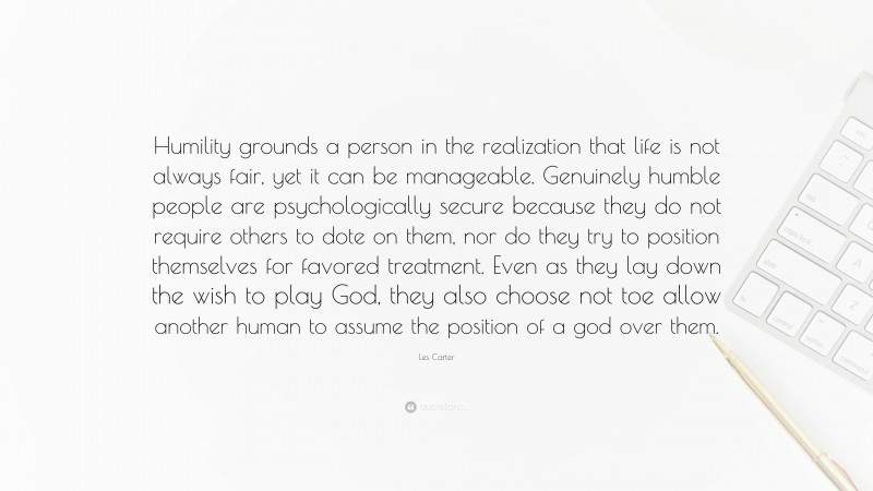 Les Carter Quote: “Humility grounds a person in the realization that life is not always fair, yet it can be manageable. Genuinely humble people are psychologically secure because they do not require others to dote on them, nor do they try to position themselves for favored treatment. Even as they lay down the wish to play God, they also choose not toe allow another human to assume the position of a god over them.”