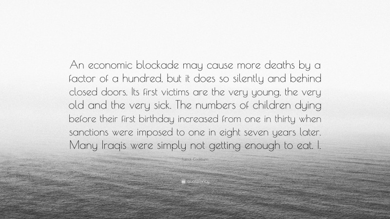 Patrick Cockburn Quote: “An economic blockade may cause more deaths by a factor of a hundred, but it does so silently and behind closed doors. Its first victims are the very young, the very old and the very sick. The numbers of children dying before their first birthday increased from one in thirty when sanctions were imposed to one in eight seven years later. Many Iraqis were simply not getting enough to eat. I.”