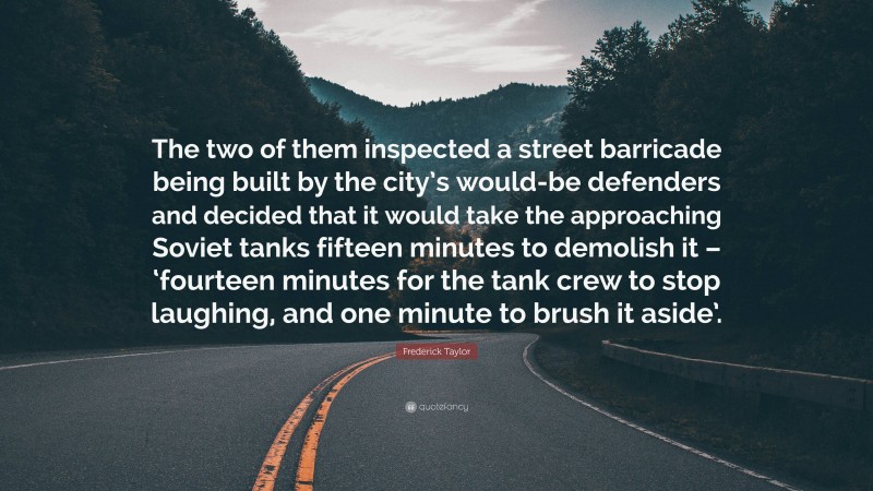 Frederick Taylor Quote: “The two of them inspected a street barricade being built by the city’s would-be defenders and decided that it would take the approaching Soviet tanks fifteen minutes to demolish it – ‘fourteen minutes for the tank crew to stop laughing, and one minute to brush it aside’.”
