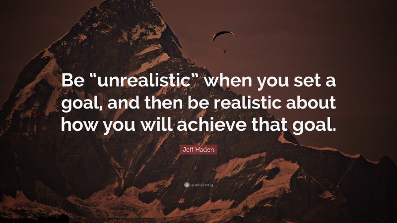 Jeff Haden Quote: “Be “unrealistic” when you set a goal, and then be realistic about how you will achieve that goal.”
