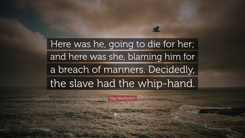 Max Beerbohm Quote: “Here was he, going to die for her; and here was she, blaming him for a breach of manners. Decidedly, the slave had the whip-hand.”