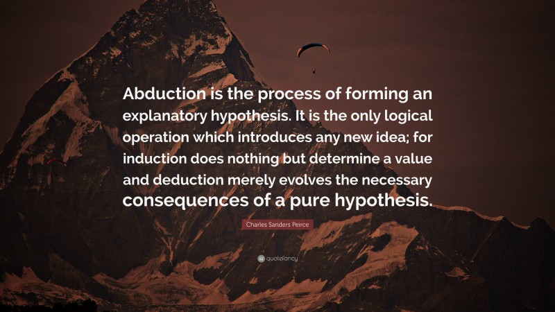 Charles Sanders Peirce Quote: “Abduction is the process of forming an explanatory hypothesis. It is the only logical operation which introduces any new idea; for induction does nothing but determine a value and deduction merely evolves the necessary consequences of a pure hypothesis.”