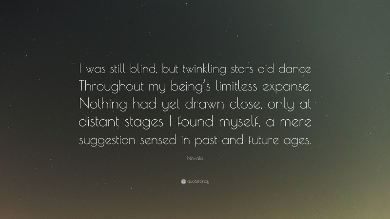 Novalis Quote: “I was still blind, but twinkling stars did dance Throughout my being’s limitless expanse, Nothing had yet drawn close, only at distant stages I found myself, a mere suggestion sensed in past and future ages.”