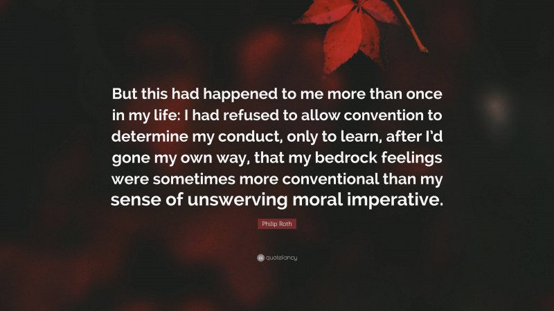 Philip Roth Quote: “But this had happened to me more than once in my life: I had refused to allow convention to determine my conduct, only to learn, after I’d gone my own way, that my bedrock feelings were sometimes more conventional than my sense of unswerving moral imperative.”