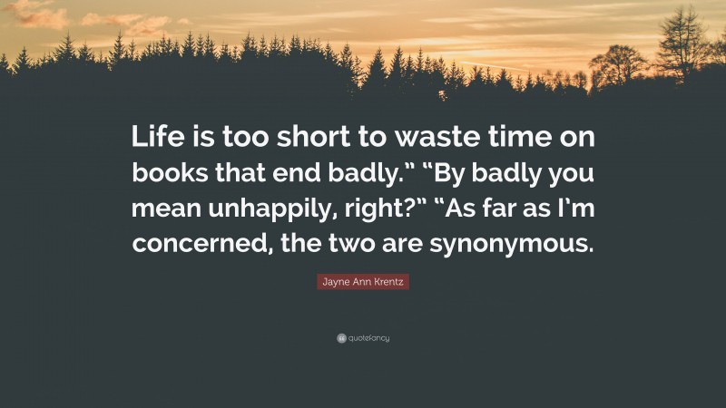 Jayne Ann Krentz Quote: “Life is too short to waste time on books that end badly.” “By badly you mean unhappily, right?” “As far as I’m concerned, the two are synonymous.”