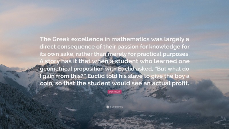 Mario Livio Quote: “The Greek excellence in mathematics was largely a direct consequence of their passion for knowledge for its own sake, rather than merely for practical purposes. A story has it that when a student who learned one geometrical proposition with Euclid asked, “But what do I gain from this?” Euclid told his slave to give the boy a coin, so that the student would see an actual profit.”