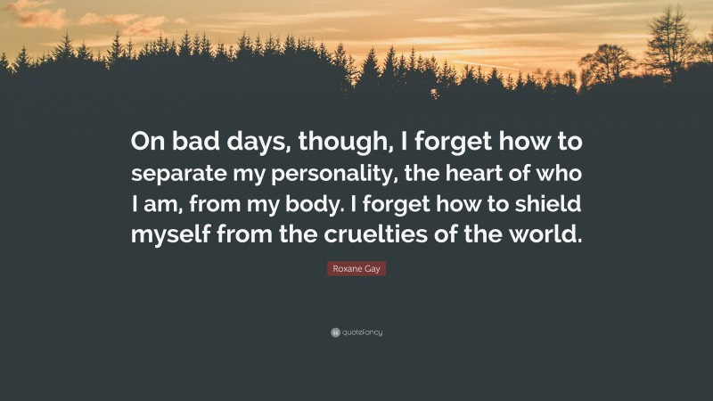 Roxane Gay Quote: “On bad days, though, I forget how to separate my personality, the heart of who I am, from my body. I forget how to shield myself from the cruelties of the world.”