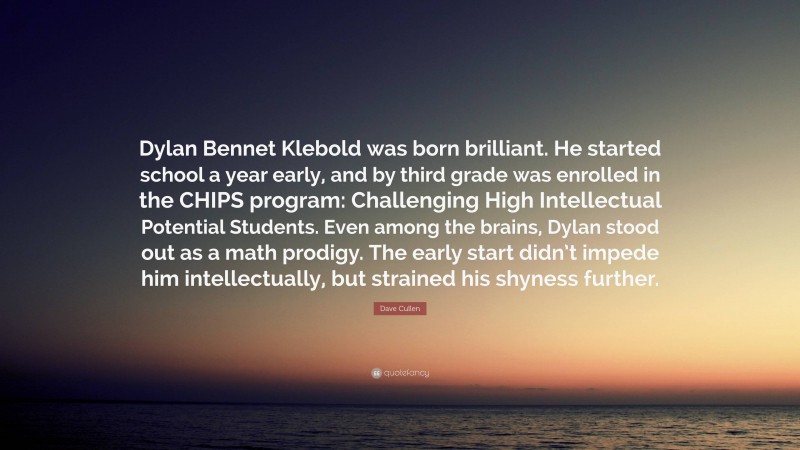 Dave Cullen Quote: “Dylan Bennet Klebold was born brilliant. He started school a year early, and by third grade was enrolled in the CHIPS program: Challenging High Intellectual Potential Students. Even among the brains, Dylan stood out as a math prodigy. The early start didn’t impede him intellectually, but strained his shyness further.”