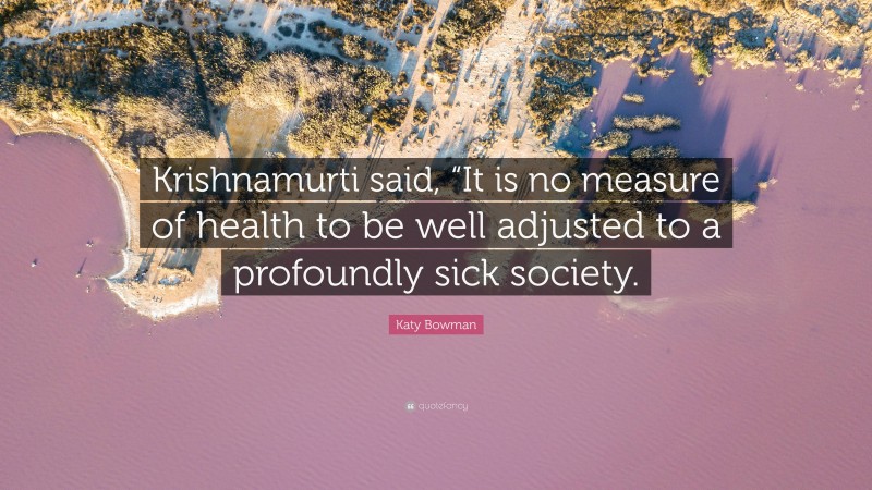 Katy Bowman Quote: “Krishnamurti said, “It is no measure of health to be well adjusted to a profoundly sick society.”