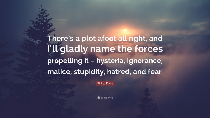 Philip Roth Quote: “There’s a plot afoot all right, and I’ll gladly name the forces propelling it – hysteria, ignorance, malice, stupidity, hatred, and fear.”