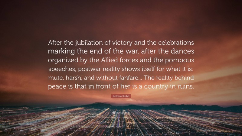 Antonio Iturbe Quote: “After the jubilation of victory and the celebrations marking the end of the war, after the dances organized by the Allied forces and the pompous speeches, postwar reality shows itself for what it is: mute, harsh, and without fanfare... The reality behind peace is that in front of her is a country in ruins.”