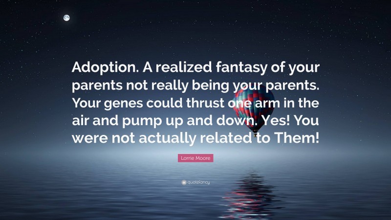 Lorrie Moore Quote: “Adoption. A realized fantasy of your parents not really being your parents. Your genes could thrust one arm in the air and pump up and down. Yes! You were not actually related to Them!”