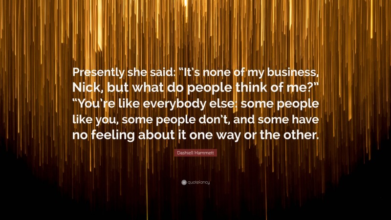 Dashiell Hammett Quote: “Presently she said: “It’s none of my business, Nick, but what do people think of me?” “You’re like everybody else: some people like you, some people don’t, and some have no feeling about it one way or the other.”