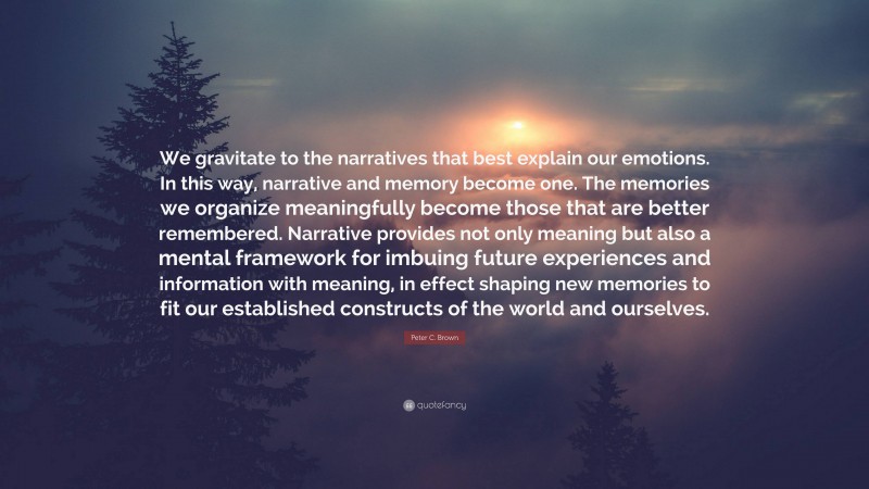 Peter C. Brown Quote: “We gravitate to the narratives that best explain our emotions. In this way, narrative and memory become one. The memories we organize meaningfully become those that are better remembered. Narrative provides not only meaning but also a mental framework for imbuing future experiences and information with meaning, in effect shaping new memories to fit our established constructs of the world and ourselves.”