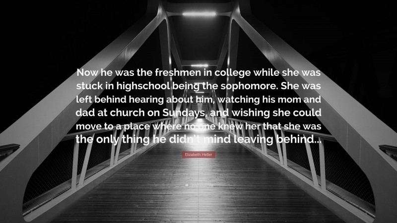 Elizabeth Heller Quote: “Now he was the freshmen in college while she was stuck in highschool being the sophomore. She was left behind hearing about him, watching his mom and dad at church on Sundays, and wishing she could move to a place where no one knew her that she was the only thing he didn’t mind leaving behind...”