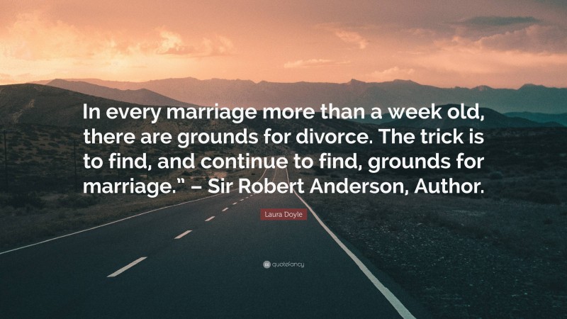 Laura Doyle Quote: “In every marriage more than a week old, there are grounds for divorce. The trick is to find, and continue to find, grounds for marriage.” – Sir Robert Anderson, Author.”