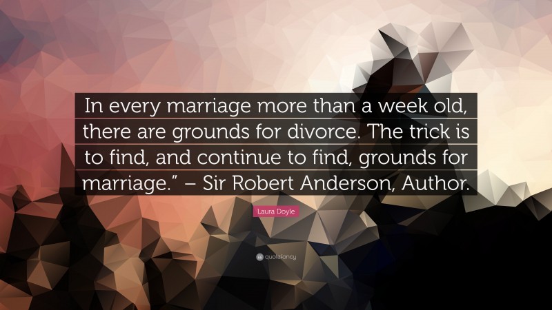 Laura Doyle Quote: “In every marriage more than a week old, there are grounds for divorce. The trick is to find, and continue to find, grounds for marriage.” – Sir Robert Anderson, Author.”