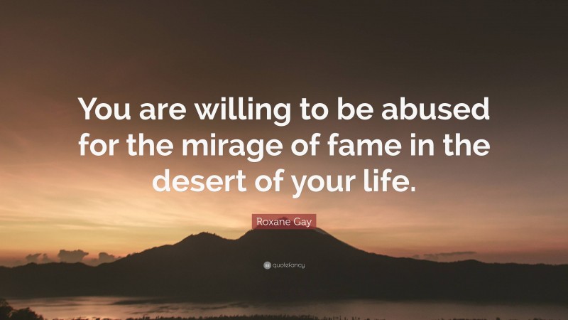 Roxane Gay Quote: “You are willing to be abused for the mirage of fame in the desert of your life.”