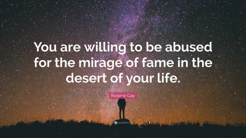 Roxane Gay Quote: “You are willing to be abused for the mirage of fame in the desert of your life.”