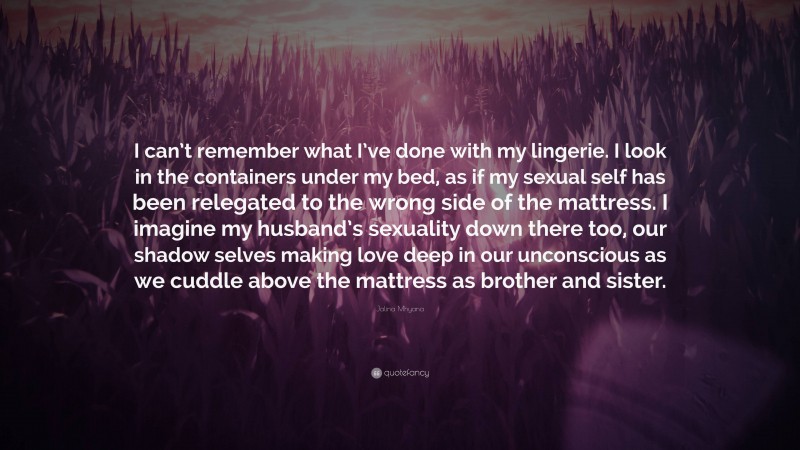 Jalina Mhyana Quote: “I can’t remember what I’ve done with my lingerie. I look in the containers under my bed, as if my sexual self has been relegated to the wrong side of the mattress. I imagine my husband’s sexuality down there too, our shadow selves making love deep in our unconscious as we cuddle above the mattress as brother and sister.”