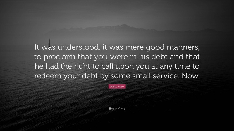 Mario Puzo Quote: “It was understood, it was mere good manners, to proclaim that you were in his debt and that he had the right to call upon you at any time to redeem your debt by some small service. Now.”