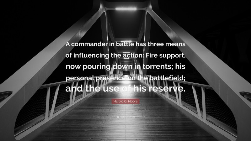 Harold G. Moore Quote: “A commander in battle has three means of influencing the action: Fire support, now pouring down in torrents; his personal presence on the battlefield; and the use of his reserve.”