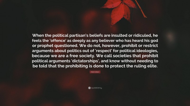 Nick Cohen Quote: “When the political partisan’s beliefs are insulted or ridiculed, he feels the ‘offence’ as deeply as any believer who has heard his god or prophet questioned. We do not, however, prohibit or restrict arguments about politics out of ‘respect’ for political ideologies, because we are a free society. We call societies that prohibit political arguments ‘dictatorships’, and know without needing to be told that the prohibiting is done to protect the ruling elite.”