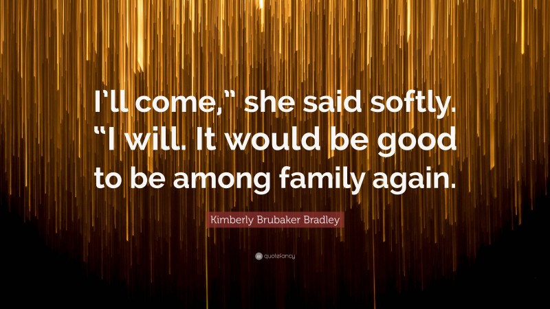 Kimberly Brubaker Bradley Quote: “I’ll come,” she said softly. “I will. It would be good to be among family again.”